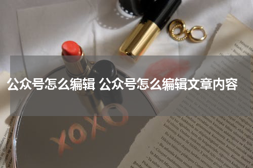公众号怎么编辑 公众号怎么编辑文章内容