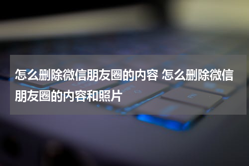 怎么删除微信朋友圈的内容 怎么删除微信朋友圈的内容和照片