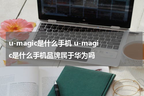 u-magic是什么手机 u-magic是什么手机品牌属于华为吗