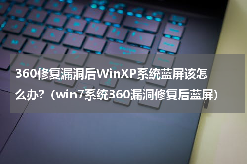 360修复漏洞后WinXP系统蓝屏该怎么办?(win7系统360漏洞修复后蓝屏)