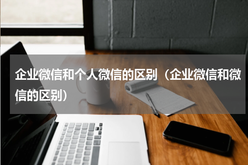 企业微信和个人微信的区别(企业微信和微信的区别)