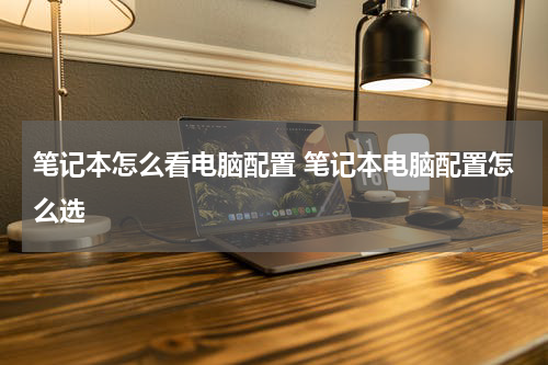 笔记本怎么看电脑配置 笔记本电脑配置怎么选