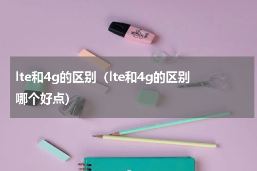 lte和4g的区别（lte和4g的区别哪个好点）