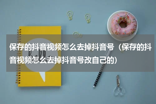 保存的抖音视频怎么去掉抖音号（保存的抖音视频怎么去掉抖音号改自己的）