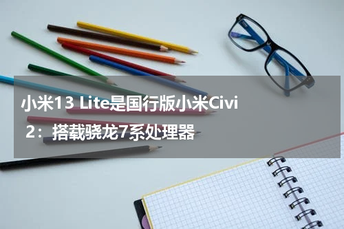 小米13 Lite是国行版小米Civi 2：搭载骁龙7系处理器