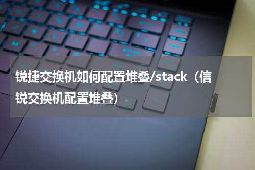 锐捷交换机如何配置堆叠/stack（信锐交换机配置堆叠）