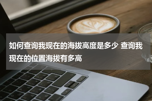 如何查询我现在的海拔高度是多少 查询我现在的位置海拔有多高