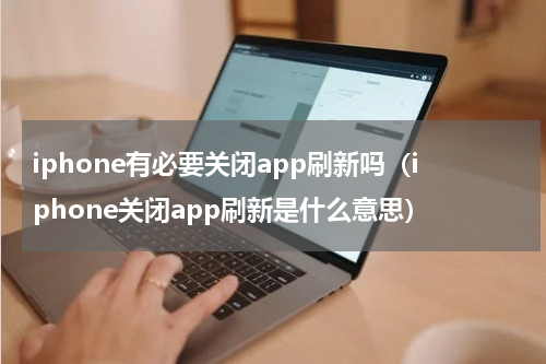 iphone有必要关闭app刷新吗（iphone关闭app刷新是什么意思）