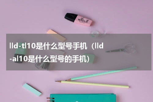 lld-tl10是什么型号手机（lld-al10是什么型号的手机）