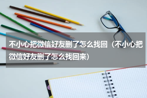 不小心把微信好友删了怎么找回（不小心把微信好友删了怎么找回来）