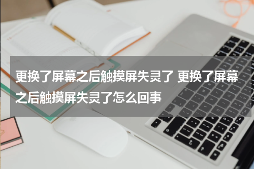 更换了屏幕之后触摸屏失灵了 更换了屏幕之后触摸屏失灵了怎么回事