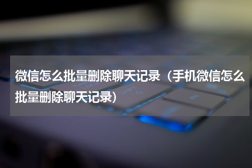微信怎么批量删除聊天记录（手机微信怎么批量删除聊天记录）