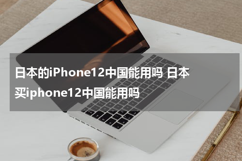 日本的iPhone12中国能用吗 日本买iphone12中国能用吗