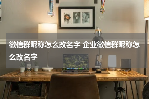 微信群昵称怎么改名字 企业微信群昵称怎么改名字
