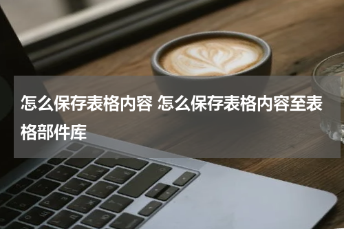 怎么保存表格内容 怎么保存表格内容至表格部件库