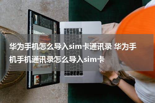 华为手机怎么导入sim卡通讯录 华为手机手机通讯录怎么导入sim卡