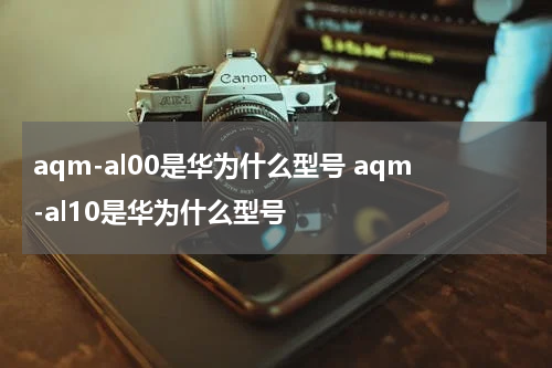 aqm-al00是华为什么型号 aqm-al10是华为什么型号