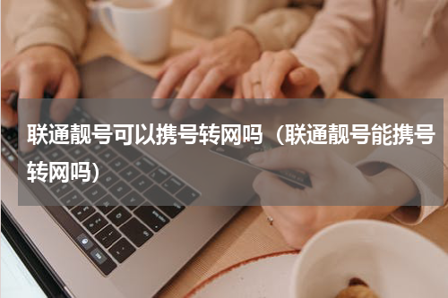 联通靓号可以携号转网吗（联通靓号能携号转网吗）