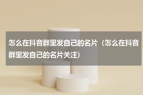 怎么在抖音群里发自己的名片（怎么在抖音群里发自己的名片关注）