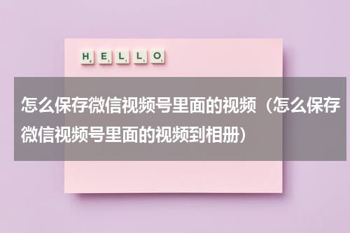 怎么保存微信视频号里面的视频（怎么保存微信视频号里面的视频到相册）