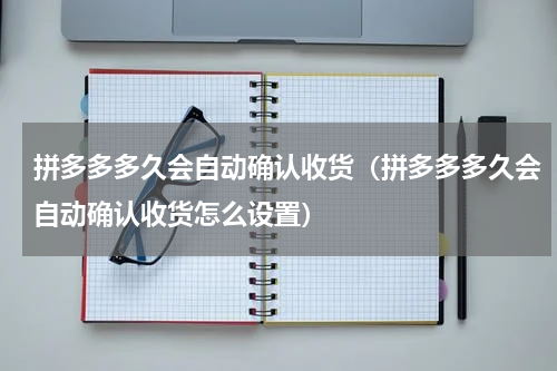 拼多多多久会自动确认收货（拼多多多久会自动确认收货怎么设置）
