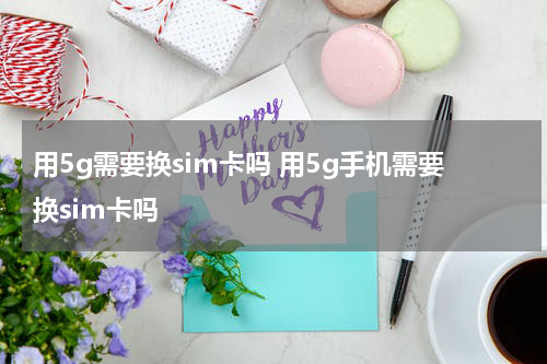 用5g需要换sim卡吗 用5g手机需要换sim卡吗