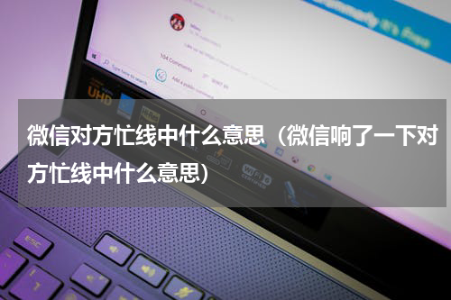 微信对方忙线中什么意思（微信响了一下对方忙线中什么意思）