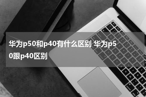 华为p50和p40有什么区别 华为p50跟p40区别