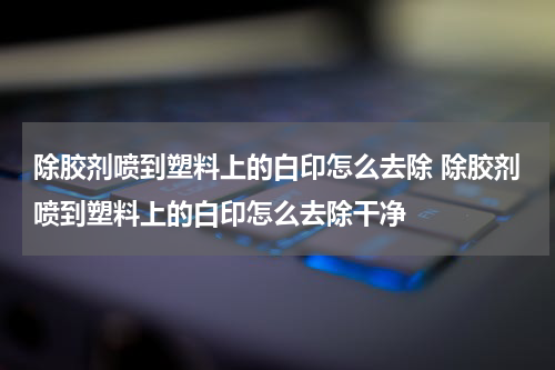 除胶剂喷到塑料上的白印怎么去除 除胶剂喷到塑料上的白印怎么去除干净