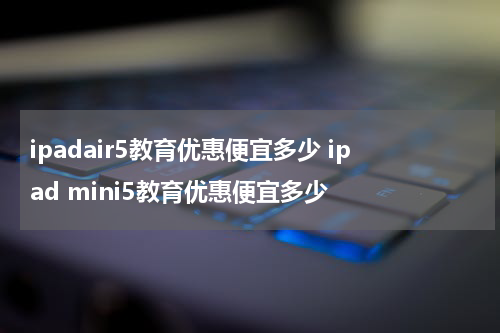 ipadair5教育优惠便宜多少 ipad mini5教育优惠便宜多少