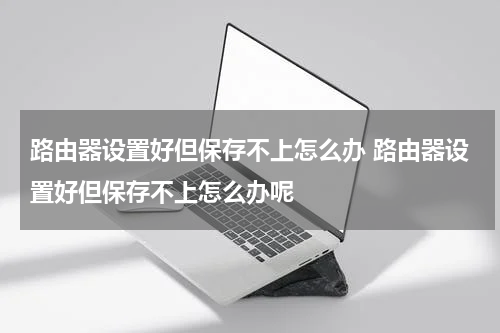 路由器设置好但保存不上怎么办 路由器设置好但保存不上怎么办呢