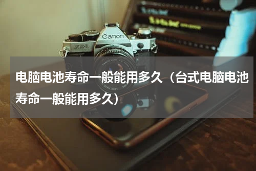 电脑电池寿命一般能用多久（台式电脑电池寿命一般能用多久）