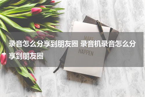 录音怎么分享到朋友圈 录音机录音怎么分享到朋友圈