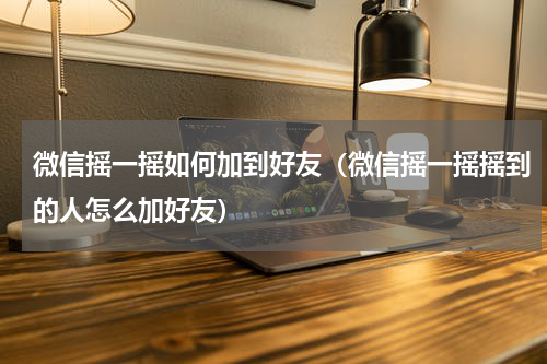 微信摇一摇如何加到好友(微信摇一摇摇到的人怎么加好友)