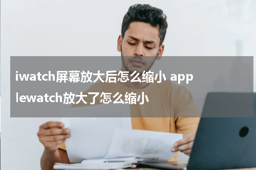 iwatch屏幕放大后怎么缩小 applewatch放大了怎么缩小