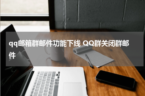 qq邮箱群邮件功能下线 QQ群关闭群邮件
