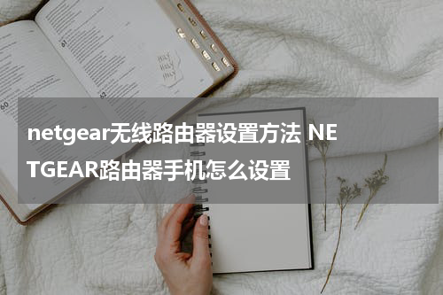 netgear无线路由器设置方法 NETGEAR路由器手机怎么设置