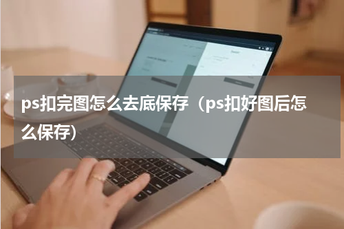 ps扣完图怎么去底保存（ps扣好图后怎么保存）