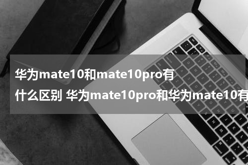 华为mate10和mate10pro有什么区别 华为mate10pro和华为mate10有什么区别