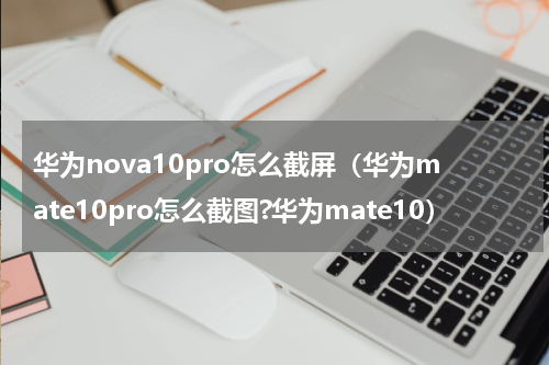 华为nova10pro怎么截屏（华为mate10pro怎么截图?华为mate10）