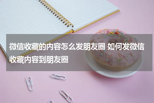 微信收藏的内容怎么发朋友圈 如何发微信收藏内容到朋友圈