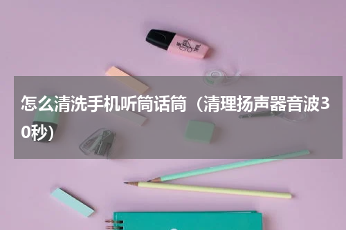 怎么清洗手机听筒话筒（清理扬声器音波30秒）