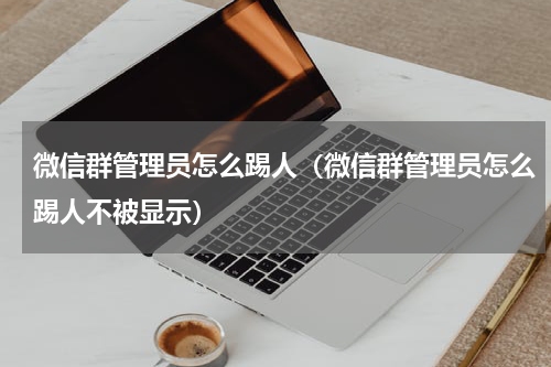 微信群管理员怎么踢人(微信群管理员怎么踢人不被显示)