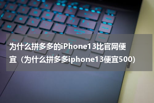 为什么拼多多的iPhone13比官网便宜（为什么拼多多iphone13便宜500）