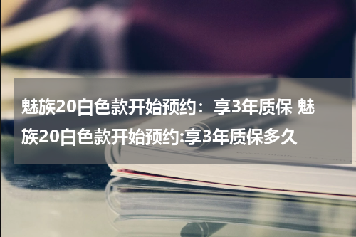 魅族20白色款开始预约：享3年质保 魅族20白色款开始预约:享3年质保多久