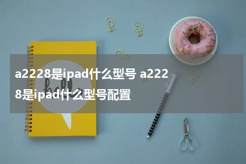 a2228是ipad什么型号 a2228是ipad什么型号配置