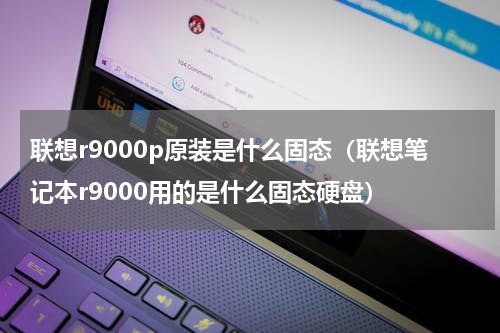联想r9000p原装是什么固态（联想笔记本r9000用的是什么固态硬盘）