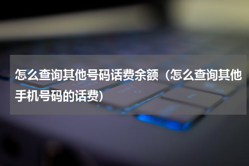 怎么查询其他号码话费余额(怎么查询其他手机号码的话费)