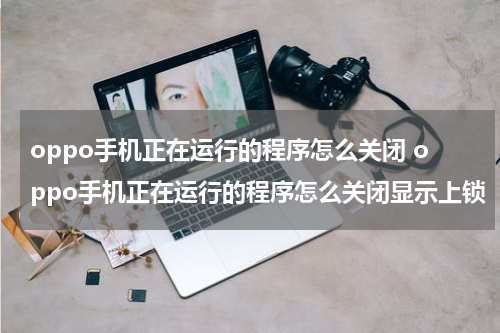 oppo手机正在运行的程序怎么关闭 oppo手机正在运行的程序怎么关闭显示上锁