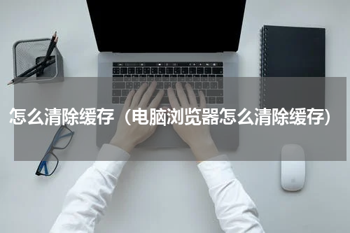 怎么清除缓存(电脑浏览器怎么清除缓存)